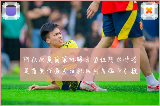 阿森纳夏窗策略曝光留住阿尔特塔是首要任务关注托纳利与磁卡引援动态
