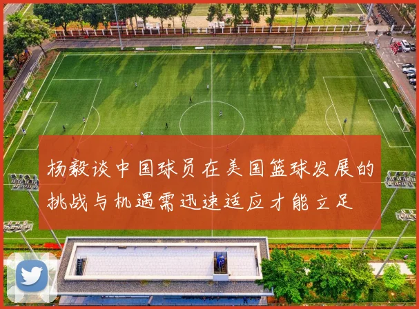 杨毅谈中国球员在美国篮球发展的挑战与机遇需迅速适应才能立足