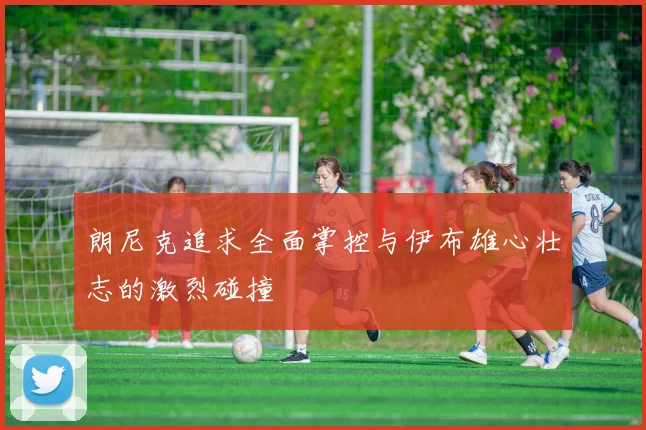 朗尼克追求全面掌控与伊布雄心壮志的激烈碰撞