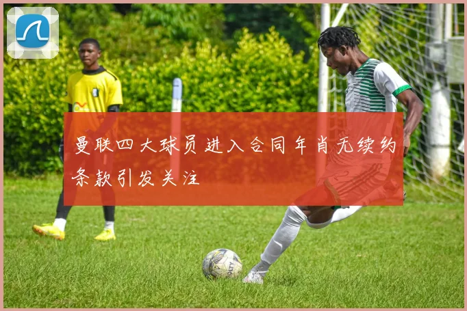 曼联四大球员进入合同年肖无续约条款引发关注