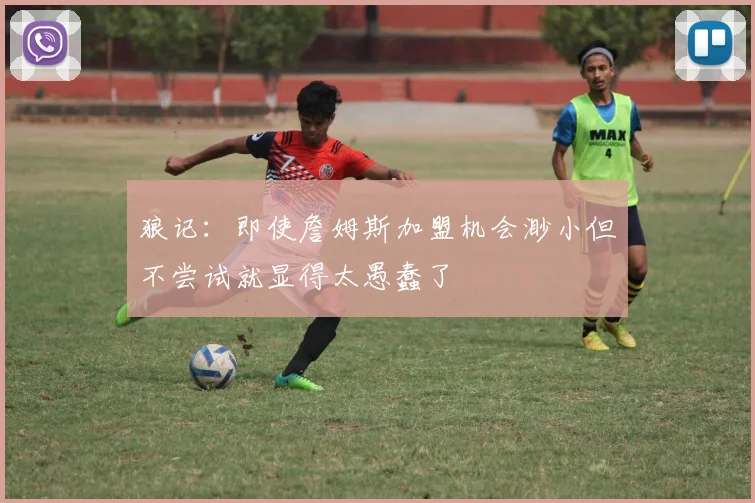 狼记：即使詹姆斯加盟机会渺小但不尝试就显得太愚蠢了