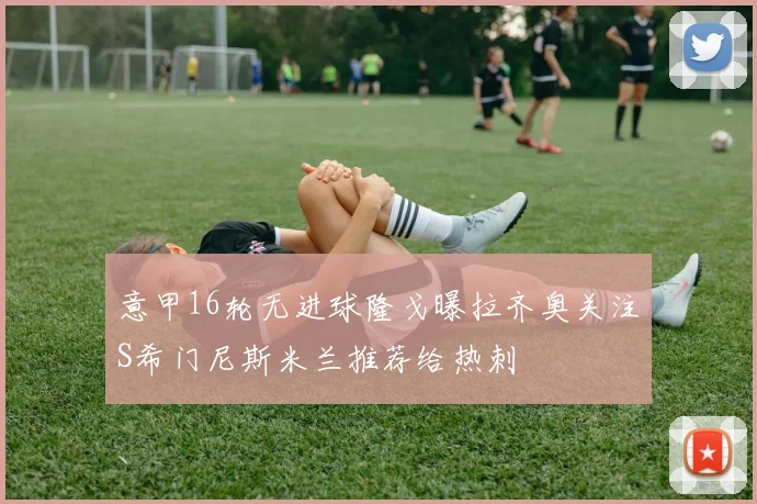 意甲16轮无进球隆戈曝拉齐奥关注S希门尼斯米兰推荐给热刺