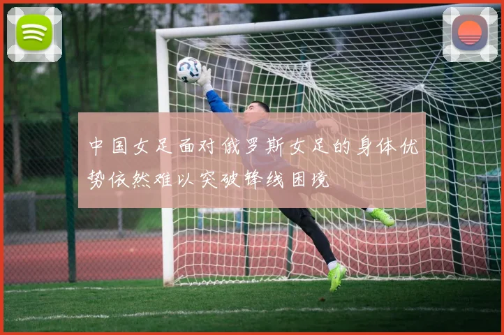 中国女足面对俄罗斯女足的身体优势依然难以突破锋线困境