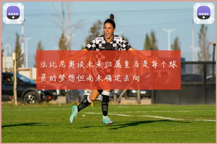 法比尼奥谈未来归属皇马是每个球员的梦想但尚未确定去向
