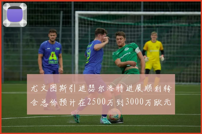 尤文图斯引进瑟尔洛特进展顺利转会总价预计在2500万到3000万欧元之间
