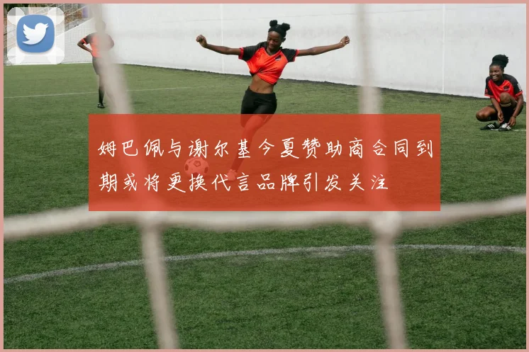 姆巴佩与谢尔基今夏赞助商合同到期或将更换代言品牌引发关注