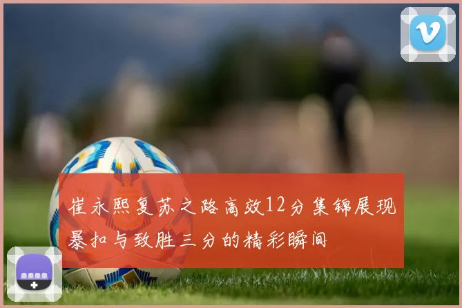 崔永熙复苏之路高效12分集锦展现暴扣与致胜三分的精彩瞬间