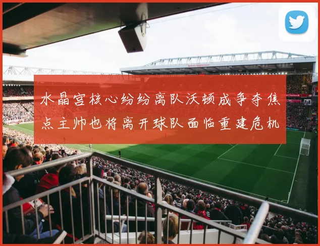 水晶宫核心纷纷离队沃顿成争夺焦点主帅也将离开球队面临重建危机