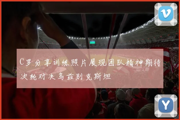C罗分享训练照片展现团队精神期待次轮对决乌兹别克斯坦