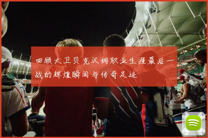 回顾大卫贝克汉姆职业生涯最后一战的辉煌瞬间与传奇足迹