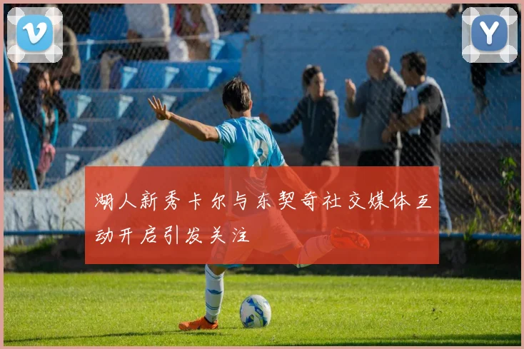 湖人新秀卡尔与东契奇社交媒体互动开启引发关注