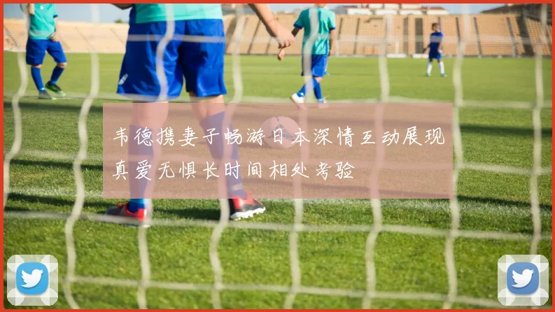 韦德携妻子畅游日本深情互动展现真爱无惧长时间相处考验