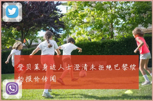 登贝莱身边人士澄清未拒绝巴黎续约报价传闻