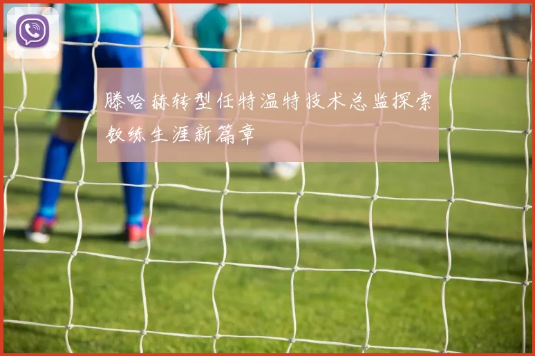 滕哈赫转型任特温特技术总监探索教练生涯新篇章