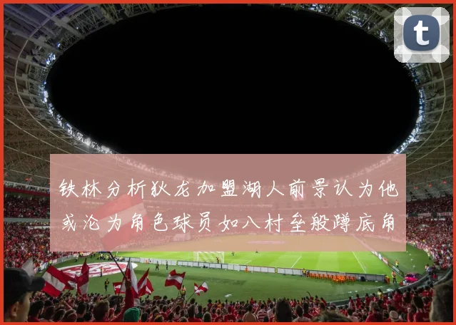 铁林分析狄龙加盟湖人前景认为他或沦为角色球员如八村垒般蹲底角